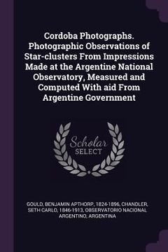 portada Cordoba Photographs. Photographic Observations of Star-clusters From Impressions Made at the Argentine National Observatory, Measured and Computed Wit (en Inglés)