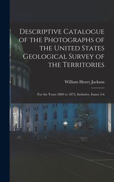 portada Descriptive Catalogue of the Photographs of the United States Geological Survey of the Territories: For the Years 1869 to 1875, Inclusive, Issues 5-6