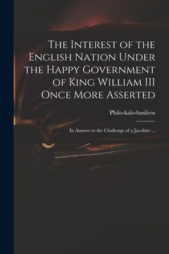 portada The Interest of the English Nation Under the Happy Government of King William III Once More Asserted: in Answer to the Challenge of a Jacobite ... (en Inglés)
