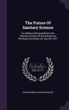 portada The Future Of Sanitary Science: An Address Delivered Before The Sanitary Institute Of Great Britain At The Royal Institution, On July 5th, 1877 (en Inglés)