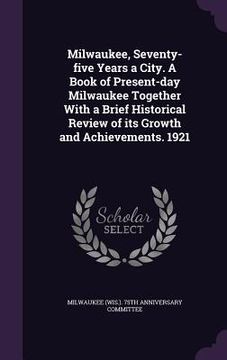 portada Milwaukee, Seventy-five Years a City. A Book of Present-day Milwaukee Together With a Brief Historical Review of its Growth and Achievements. 1921 (en Inglés)