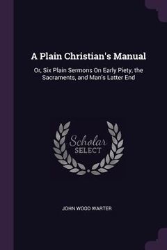 portada A Plain Christian's Manual: Or, Six Plain Sermons On Early Piety, the Sacraments, and Man's Latter End (in English)