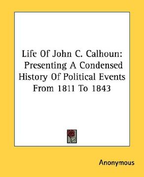 portada life of john c. calhoun: presenting a condensed history of political events from 1811 to 1843 (en Inglés)