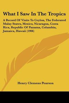 portada what i saw in the tropics: a record of visits to ceylon, the federated malay states, mexico, nicaragua, costa rica, republic of panama, columbia, (en Inglés)