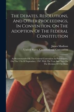portada The Debates, Resolutions, And Other Proceedings, In Convention, On The Adoption Of The Federal Constitution: As Recommended By The General Convention (en Inglés)