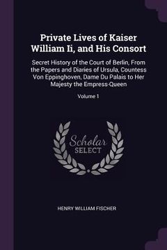 portada Private Lives of Kaiser William Ii, and His Consort: Secret History of the Court of Berlin, From the Papers and Diaries of Ursula, Countess Von Epping