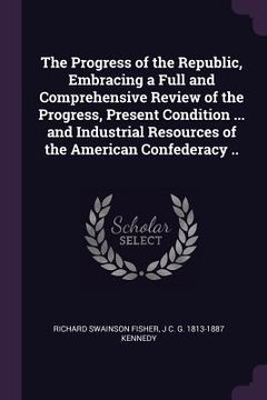 portada The Progress of the Republic, Embracing a Full and Comprehensive Review of the Progress, Present Condition ... and Industrial Resources of the America (en Inglés)