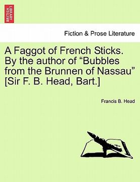 portada a faggot of french sticks. by the author of "bubbles from the brunnen of nassau" [sir f. b. head, bart.] vol. i. second edition. (en Inglés)
