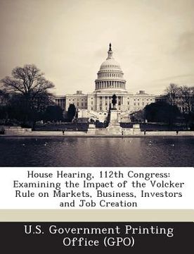 portada House Hearing, 112th Congress: Examining the Impact of the Volcker Rule on Markets, Business, Investors and Job Creation (en Inglés)
