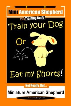 portada Mini American Shepherd Dog Training, Train Your Dog Or Eat My Shorts!: Not Really, But... Miniature American Shepherd (en Inglés)