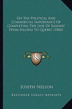 portada on the political and commercial importance of completing the line of railway from halifax to quebec (1860) (en Inglés)