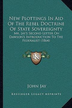 portada new plottings in aid of the rebel doctrine of state sovereignty: mr. jay's second letter on dawson's introduction to the federalist (1864) (en Inglés)