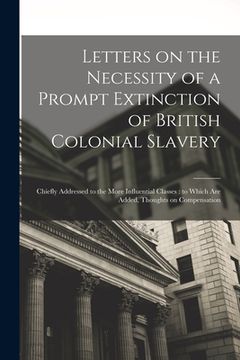 portada Letters on the Necessity of a Prompt Extinction of British Colonial Slavery: Chiefly Addressed to the More Influential Classes: to Which Are Added, Th (en Inglés)