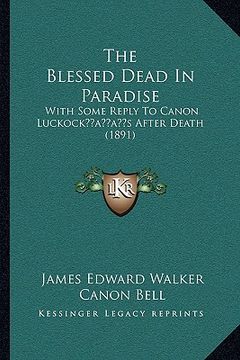 portada the blessed dead in paradise: with some reply to canon luckockacentsa -a centss after death (1891) (en Inglés)