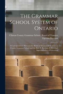 portada The Grammar School System of Ontario [microform]: a Correspondence Between the Board of Trustees of the Clinton County Grammar School and the Rev. E. (en Inglés)