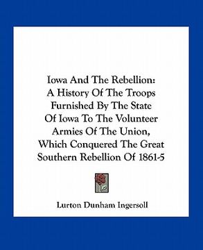 portada iowa and the rebellion: a history of the troops furnished by the state of iowa to the volunteer armies of the union, which conquered the great (en Inglés)