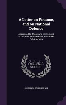 portada A Letter on Finance, and on National Defence: Addressed to Those who are Inclined to Despond at the Present Posture of Public Affairs (in English)