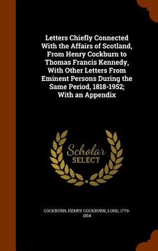 portada Letters Chiefly Connected With the Affairs of Scotland, From Henry Cockburn to Thomas Francis Kennedy, With Other Letters From Eminent Persons During (in English)