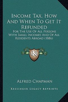 portada income tax, how and when to get it refunded: for the use of all persons with small incomes and of all residents abroad (1886) (en Inglés)