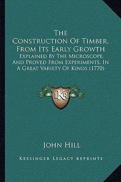 portada the construction of timber, from its early growth: explained by the microscope, and proved from experiments, in a great variety of kinds (1770) (en Inglés)