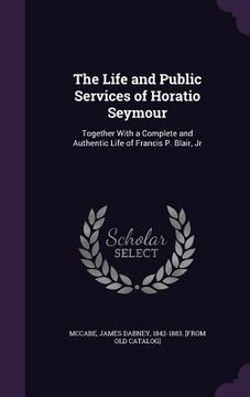 portada The Life and Public Services of Horatio Seymour: Together With a Complete and Authentic Life of Francis P. Blair, Jr (en Inglés)