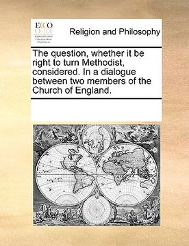 portada the question, whether it be right to turn methodist, considered. in a dialogue between two members of the church of england. (in English)