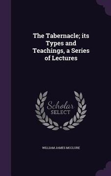 portada The Tabernacle; its Types and Teachings, a Series of Lectures (en Inglés)