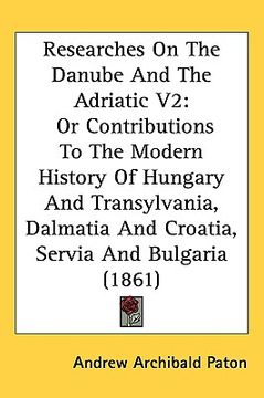 portada researches on the danube and the adriatic v2: or contributions to the modern history of hungary and transylvania, dalmatia and croatia, servia and bul (en Inglés)