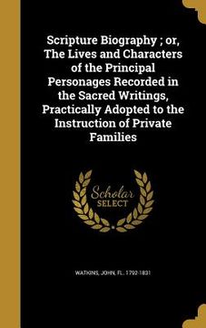 portada Scripture Biography; or, The Lives and Characters of the Principal Personages Recorded in the Sacred Writings, Practically Adopted to the Instruction