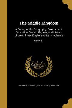 portada The Middle Kingdom: A Survey of the Geography, Government, Education, Social Life, Arts, and History of the Chinese Empire and Its Inhabit (en Inglés)