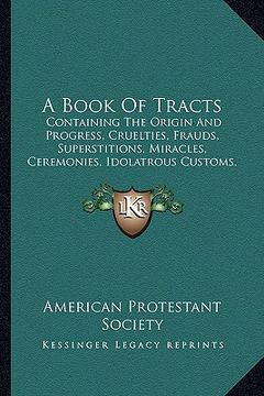 portada a book of tracts: containing the origin and progress, cruelties, frauds, superstitions, miracles, ceremonies, idolatrous customs, etc. o