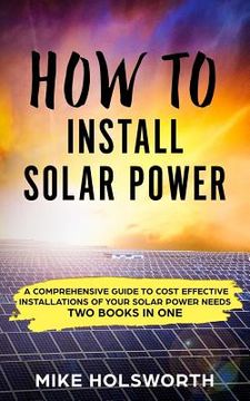 portada How to Install Solar Power: A Comprehensive Guide to Cost Effective Installations of Your Solar Power Needs (Two Books in One) (in English)