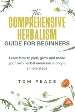 The Comprehensive Herbalism Guide For Beginners: Learn How To Pick, Grow And Make Your Own Herbal Medicine In Only 3 Simple Steps (en Inglés)