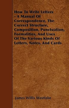 portada how to write letters - a manual of correspondence, the correct structure, composition, punctuation, formalities, and uses of the various kinds of lett (en Inglés)