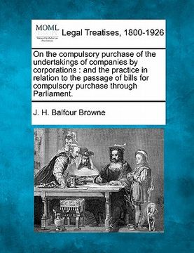 portada on the compulsory purchase of the undertakings of companies by corporations: and the practice in relation to the passage of bills for compulsory purch (in English)