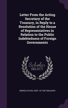 portada Letter From the Acting Secretary of the Treasury, in Reply to a Resolution of the House of Representatives in Relation to the Public Indebtedness of F
