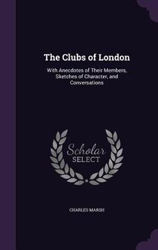 portada The Clubs of London: With Anecdotes of Their Members, Sketches of Character, and Conversations (en Inglés)