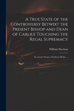 portada A True State of the Controversy Betwixt the Present Bishop and Dean of Carlile Touching the Regal Supremacy: in a Letter From a Northern Divine ... (en Inglés)
