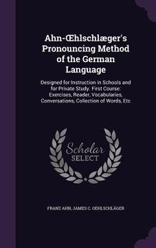 portada Ahn-OEhlschlæger's Pronouncing Method of the German Language: Designed for Instruction in Schools and for Private Study. First Course: Exercises, Read (en Inglés)