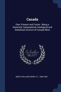 portada Canada: Past, Present and Future: Being a Historical, Geographical, Geological and Statistical Account of Canada West (en Inglés)