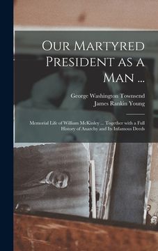 portada Our Martyred President as a Man ...: Memorial Life of William McKinley ... Together With a Full History of Anarchy and Its Infamous Deeds (en Inglés)