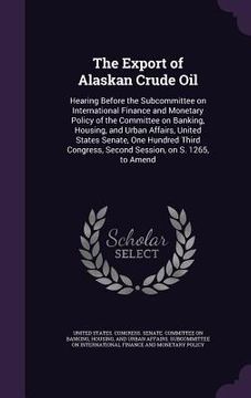 portada The Export of Alaskan Crude Oil: Hearing Before the Subcommittee on International Finance and Monetary Policy of the Committee on Banking, Housing, an (en Inglés)
