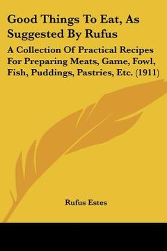 portada good things to eat, as suggested by rufus: a collection of practical recipes for preparing meats, game, fowl, fish, puddings, pastries, etc. (1911) (en Inglés)