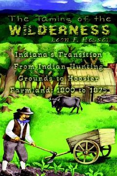 portada the taming of the wilderness: indiana's transition from indian hunting grounds to hoosier farmland: 1800 to 1875 (en Inglés)