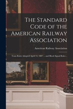 portada The Standard Code of the American Railway Association: Train Rules Adopted April 14, 1887 ... and Block Signal Rules .. (en Inglés)