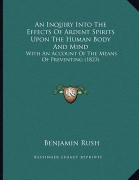 portada an inquiry into the effects of ardent spirits upon the human body and mind: with an account of the means of preventing (1823) (in English)