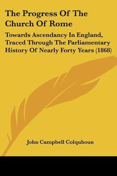 portada the progress of the church of rome: towards ascendancy in england, traced through the parliamentary history of nearly forty years (1868) (en Inglés)