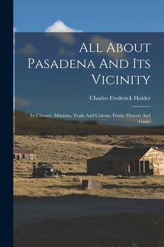 portada All About Pasadena And Its Vicinity: Its Climate, Missions, Trails And Cañons, Fruits, Flowers And Game (en Inglés)