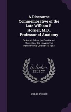 portada A Discourse Commemorative of the Late William E. Horner, M.D., Professor of Anatomy: Delivered Before the Faculty and Students of the University of Pe