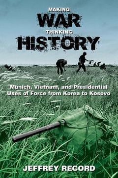 portada Making War, Thinking History: Munich, Vietnam, and Presidential Uses of Force from Korea to Kosovo (en Inglés)